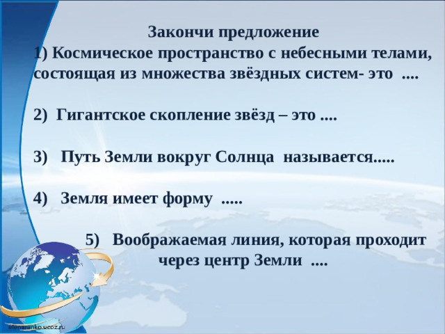 Закончи предложение 1) Космическое пространство с небесными телами, состоящая из множества звёздных систем- это ....  2) Гигантское скопление звёзд – это ....  3) Путь Земли вокруг Солнца называется.....  4) Земля имеет форму .....   5) Воображаемая линия, которая проходит  через центр Земли ....