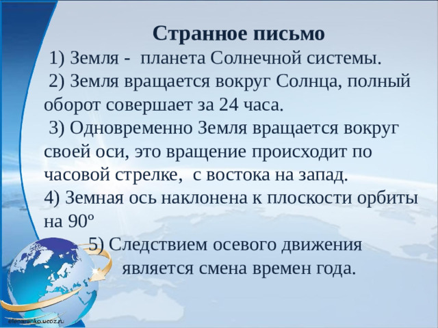 Странное письмо  1) Земля - планета Солнечной системы.  2) Земля вращается вокруг Солнца, полный оборот совершает за 24 часа.  3) Одновременно Земля вращается вокруг своей оси, это вращение происходит по часовой стрелке, с востока на запад. 4) Земная ось наклонена к плоскости орбиты на 90º  5) Следствием осевого движения  является смена времен года.
