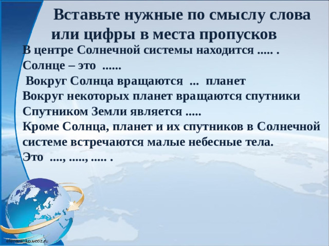 Вставьте нужные по смыслу слова или цифры в места пропусков   В центре Солнечной системы находится ..... . Солнце – это ......  Вокруг Солнца вращаются ... планет Вокруг некоторых планет вращаются спутники Спутником Земли является ..... Кроме Солнца, планет и их спутников в Солнечной системе встречаются малые небесные тела. Это ...., ....., ..... .