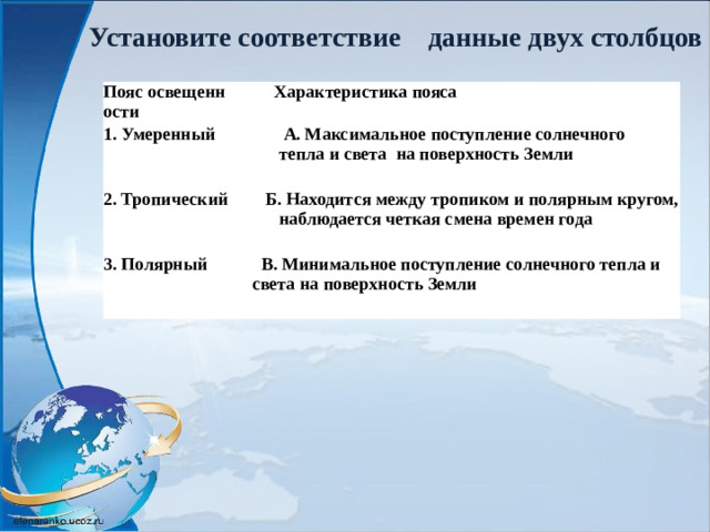Установите соответствие    данные двух столбцов  Пояс освещенности  Характеристика пояса 1. Умеренный  А. Максимальное поступление солнечного  2. Тропический  тепла и света  на поверхность Земли  Б. Находится между тропиком и полярным кругом, 3. Полярный   наблюдается четкая смена времен года  В. Минимальное поступление солнечного тепла и   света на поверхность Земли