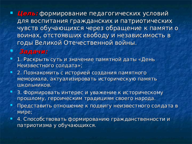 Цель:  формирование педагогических условий для воспитания гражданских и патриотических чувств обучающихся через обращение к памяти о воинах, отстоявших свободу и независимость в годы Великой Отечественной войны.  Задачи: 1. Раскрыть суть и значение памятной даты «День Неизвестного солдата»; 2. Познакомить с историей создания памятного мемориала, актуализировать историческую память школьников. 3. Формировать интерес и уважение к историческому прошлому, героическим традициям своего народа. Представить отношение к подвигу неизвестного солдата в мире; 4. Способствовать формированию гражданственности и патриотизма у обучающихся.