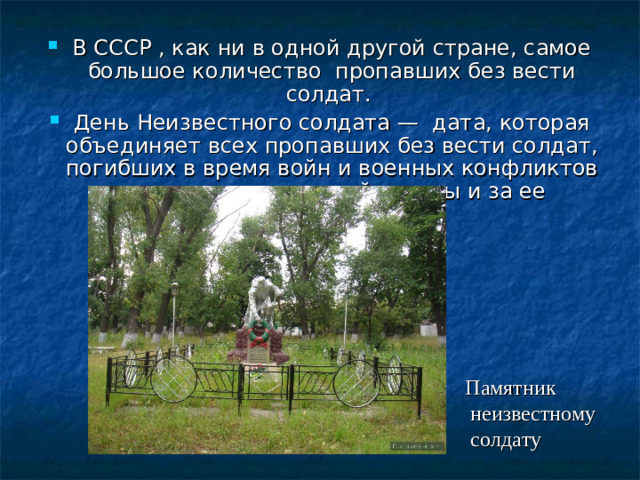 В СССР , как ни в одной другой стране, самое большое количество пропавших без вести солдат. День Неизвестного солдата — дата, которая объединяет всех пропавших без вести солдат, погибших в время войн и военных конфликтов на территории нашей страны и за ее пределами .