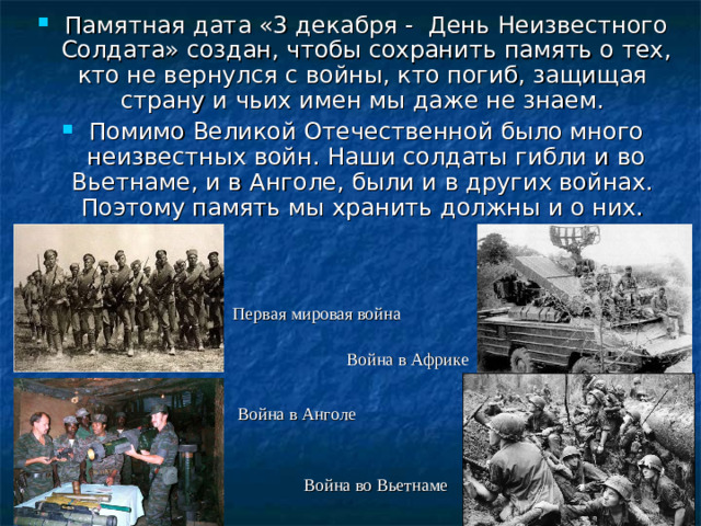 Памятная дата «3 декабря - День Неизвестного Солдата» создан, чтобы сохранить память о тех, кто не вернулся с войны, кто погиб, защищая страну и чьих имен мы даже не знаем. Помимо Великой Отечественной было много неизвестных войн. Наши солдаты гибли и во Вьетнаме, и в Анголе, были и в других войнах. Поэтому память мы хранить должны и о них.