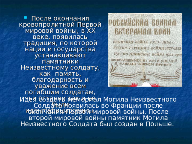 После окончания кровопролитной Первой мировой войны, в XX веке, появилась традиция, по которой нации и государства устанавливают памятники Неизвестному солдату, как память, благодарность и уважение всем погибшим солдатам, чьи останки так и не были идентифицированы.
