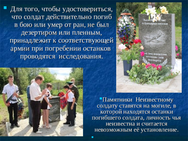 Для того, чтобы удостовериться, что солдат действительно погиб в бою или умер от ран, не был дезертиром или пленным, принадлежит к соответствующей армии при погребении останков проводятся исследования.   Памятники Неизвестному солдату ставятся на могиле, в которой находятся останки погибшего солдата, личность чья неизвестна и считается невозможным её установление.
