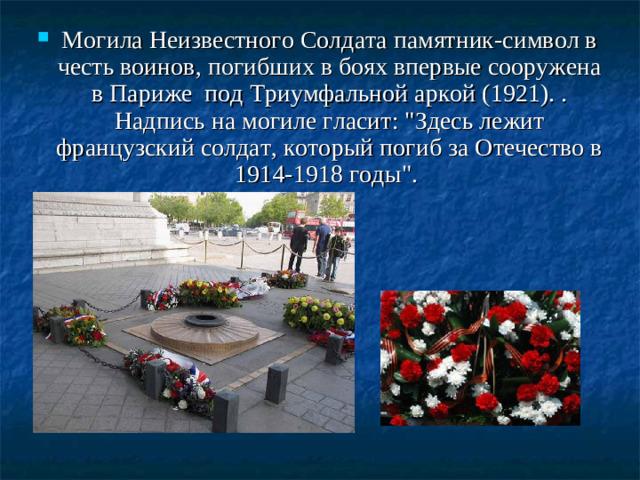Могила Неизвестного Солдата памятник-символ в честь воинов, погибших в боях впервые сооружена в Париже под Триумфальной аркой (1921). . Надпись на могиле гласит: 