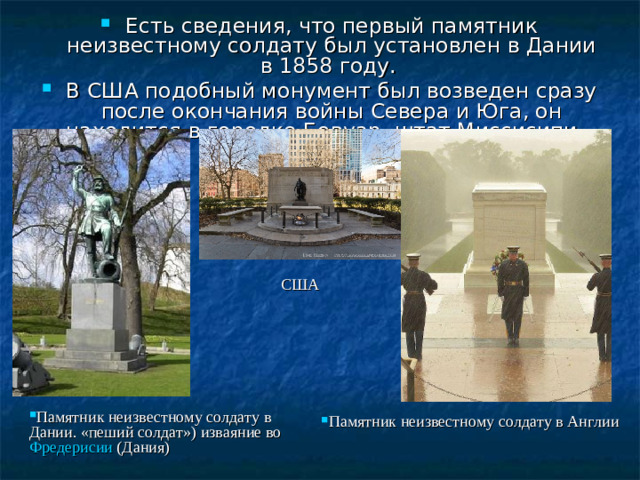 Есть сведения, что первый памятник неизвестному солдату был установлен в Дании в 1858 году. В США подобный монумент был возведен сразу после окончания войны Севера и Юга, он находится в городке Бовуар, штат Миссисипи . США Памятник неизвестному солдату в Дании. «пеший солдат») изваяние во Фредерисии (Дания)  Памятник неизвестному солдату в Англии