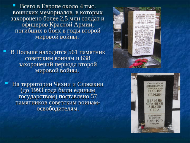 Всего в Европе около 4 тыс. воинских мемориалов, в которых захоронено более 2,5 млн солдат и офицеров Красной Армии, погибших в боях в годы второй мировой войны. В Польше находится 561 памятник советским воинам и 638 захоронений периода второй мировой войны.   На территории Чехии и Словакии (до 1993 года были единым государством) поставлено 57 памятников советским воинам-освободителям.