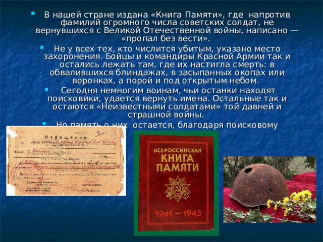 В нашей стране издана «Книга Памяти», где напротив фамилий огромного числа советских солдат, не вернувшихся с Великой Отечественной войны, написано — «пропал без вести». Не у всех тех, кто числится убитым, указано место захоронения. Бойцы и командиры Красной Армии так и остались лежать там, где их настигла смерть: в обвалившихся блиндажах, в засыпанных окопах или воронках, а порой и под открытым небом.  Сегодня немногим воинам, чьи останки находят поисковики, удается вернуть имена. Остальные так и остаются «Неизвестными солдатами» той давней и страшной войны. Но память о них остается, благодаря поисковому движению.