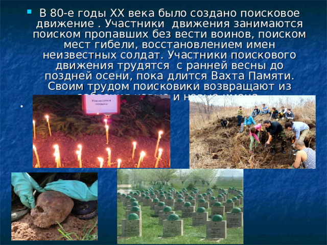 В 80-е годы XX века было создано поисковое движение . Участники движения занимаются поиском пропавших без вести воинов, поиском мест гибели, восстановлением имен неизвестных солдат. Участники поискового движения трудятся с ранней весны до поздней осени, пока длится Вахта Памяти. Своим трудом поисковики возвращают из забвения новые и новые имена.