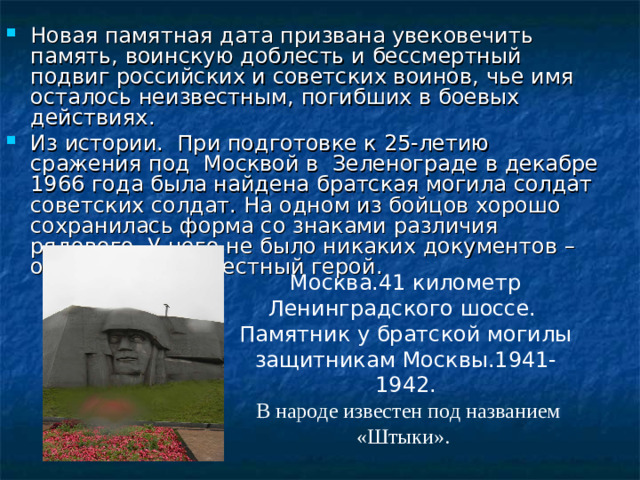 Новая памятная дата призвана увековечить память, воинскую доблесть и бессмертный подвиг российских и советских воинов, чье имя осталось неизвестным, погибших в боевых действиях. Из истории. При подготовке к 25-летию сражения под Москвой в Зеленограде в декабре 1966 года была найдена братская могила солдат советских солдат. На одном из бойцов хорошо сохранилась форма со знаками различия рядового. У него не было никаких документов – он пал как неизвестный герой. 