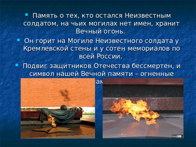 Память о тех, кто остался Неизвестным солдатом, на чьих могилах нет имен, хранит Вечный огонь. Он горит на Могиле Неизвестного солдата у Кремлевской стены и у сотен мемориалов по всей России. Подвиг защитников Отечества бессмертен, и символ нашей Вечной памяти – огненные журавли у самого сердца. 