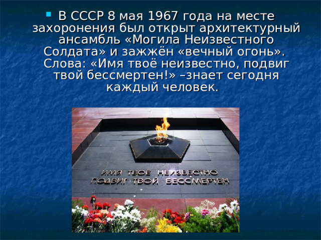 В СССР 8 мая 1967 года на месте захоронения был открыт архитектурный ансамбль «Могила Неизвестного Солдата» и зажжён «вечный огонь».   Слова: «Имя твоё неизвестно, подвиг твой бессмертен!» –знает сегодня каждый человек. 
