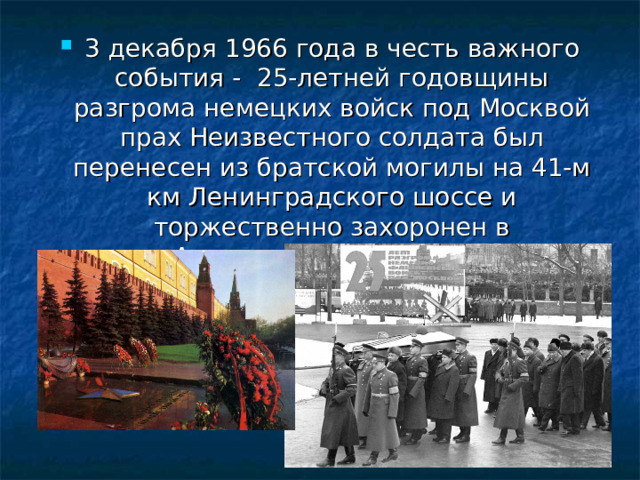 3 декабря 1966 года в честь важного события - 25-летней годовщины разгрома немецких войск под Москвой прах Неизвестного солдата был перенесен из братской могилы на 41-м км Ленинградского шоссе и торжественно захоронен в Александровском саду.