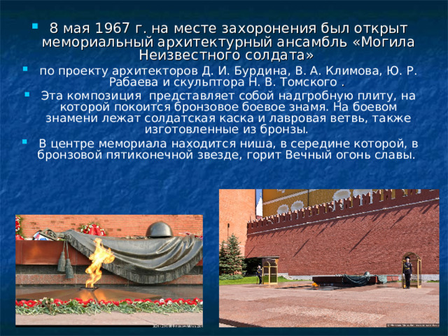 8 мая 1967 г. на месте захоронения был открыт мемориальный архитектурный ансамбль «Могила Неизвестного солдата» по проекту архитекторов Д. И. Бурдина, В. А. Климова, Ю. Р. Рабаева и скульптора Н. В. Томского . Эта композиция представляет собой надгробную плиту, на которой покоится бронзовое боевое знамя. На боевом знамени лежат солдатская каска и лавровая ветвь, также изготовленные из бронзы. В центре мемориала находится ниша, в середине которой, в бронзовой пятиконечной звезде, горит Вечный огонь славы.