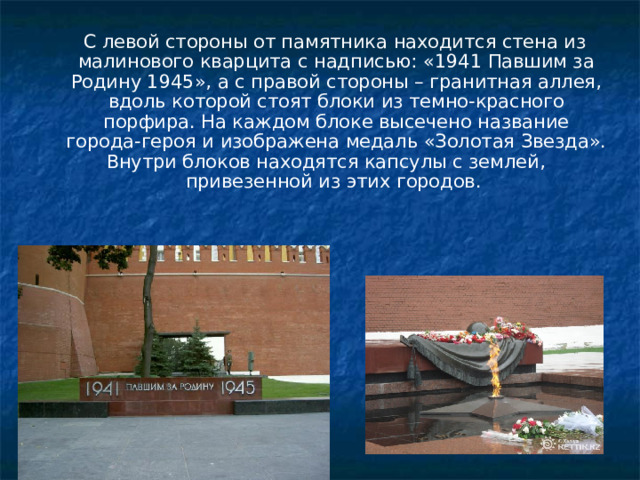 С левой стороны от памятника находится стена из малинового кварцита с надписью: «1941 Павшим за Родину 1945», а с правой стороны – гранитная аллея, вдоль которой стоят блоки из темно-красного порфира. На каждом блоке высечено название города-героя и изображена медаль «Золотая Звезда». Внутри блоков находятся капсулы с землей, привезенной из этих городов.