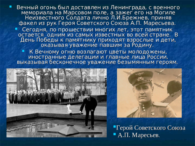 Вечный огонь был доставлен из Ленинграда, с военного мемориала на Марсовом поле, а зажег его на Могиле Неизвестного Солдата лично Л.И.Брежнев, приняв факел из рук Героя Советского Союза А.П. Маресьева. Сегодня, по прошествии многих лет, этот памятник остается одним из самых известных во всей стране. В День Победы к памятнику приходят взрослые и дети, оказывая уважение павшим за Родину. К Вечному огню возлагают цветы молодожены, иностранные делегации и главные лица России, выказывая бесконечное уважение безымянным героям. Герой Советского Союза  А.П. Маресьев .