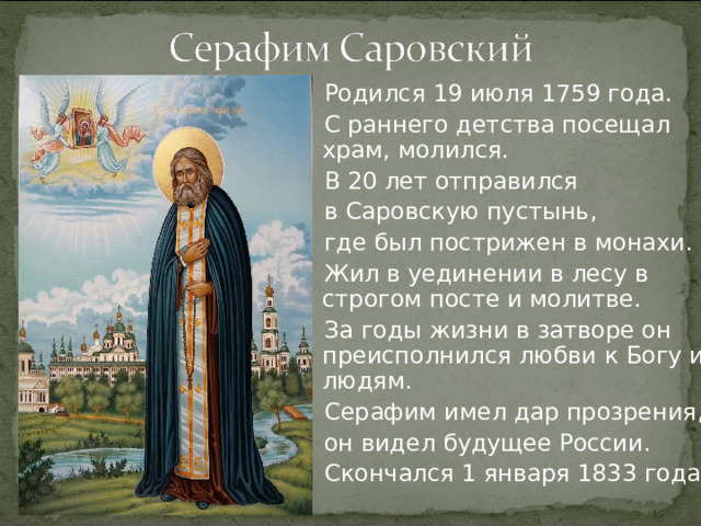 Родился 19 июля 1759 года. С раннего детства посещал храм, молился. В 20 лет отправился в Саровскую пустынь, где был пострижен в монахи. Жил в уединении в лесу в строгом посте и молитве. За годы жизни в затворе он преисполнился любви к Богу и к людям. Серафим имел дар прозрения, он видел будущее России. Скончался 1 января 1833 года.