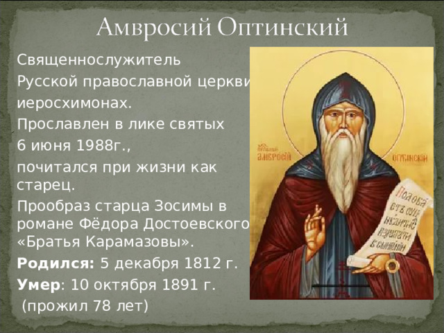 Священнослужитель Русской православной церкви, иеросхимонах. Прославлен в лике святых 6 июня 1988г., почитался при жизни как старец. Прообраз старца Зосимы в романе Фёдора Достоевского «Братья Карамазовы». Родился: 5 декабря 1812 г. Умер : 10 октября 1891 г.  (прожил 78 лет)