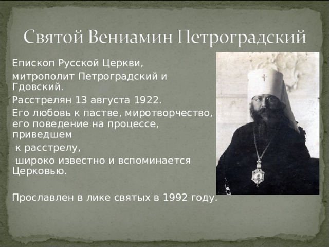 Епископ Русской Церкви, митрополит Петроградский и Гдовский. Расстрелян 13 августа 1922. Его любовь к пастве, миротворчество, его поведение на процессе, приведшем  к расстрелу,  широко известно и вспоминается Церковью. Прославлен в лике святых в 1992 году.