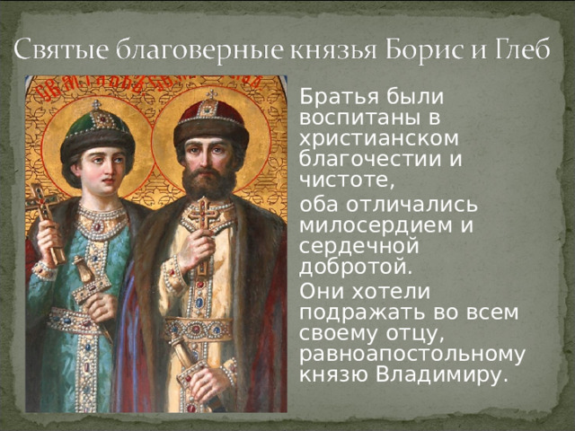 Братья были воспитаны в христианском благочестии и чистоте, оба отличались милосердием и сердечной добротой. Они хотели подражать во всем своему отцу, равноапостольному князю Владимиру.