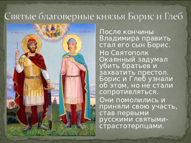 После кончины Владимира править стал его сын Борис. Но Святополк Окаянный задумал убить братьев и захватить престол. Борис и Глеб узнали об этом, но не стали сопротивляться. Они помолились и приняли свою участь, став первыми русскими святыми-страстотерпцами.