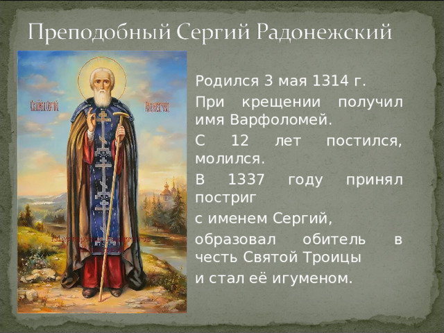 Родился 3 мая 1314 г. При крещении получил имя Варфоломей. С 12 лет постился, молился. В 1337 году принял постриг с именем Сергий, образовал обитель в честь Святой Троицы и стал её игуменом.