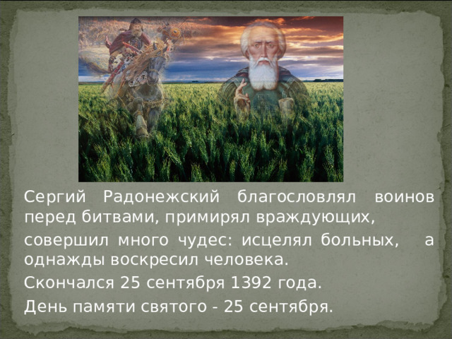 Сергий Радонежский благословлял воинов перед битвами, примирял враждующих, совершил много чудес: исцелял больных, а однажды воскресил человека. Скончался 25 сентября 1392 года. День памяти святого - 25 сентября.