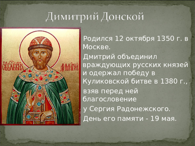 Родился 12 октября 1350 г. в Москве. Дмитрий объединил враждующих русских князей и одержал победу в Куликовской битве в 1380 г., взяв перед ней благословение у Сергия Радонежского. День его памяти - 19 мая.