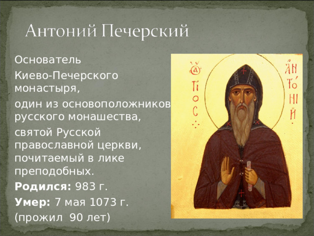 Основатель Киево-Печерского монастыря, один из основоположников русского монашества, святой Русской православной церкви, почитаемый в лике преподобных. Родился: 983 г. Умер: 7 мая 1073 г. (прожил 90 лет)