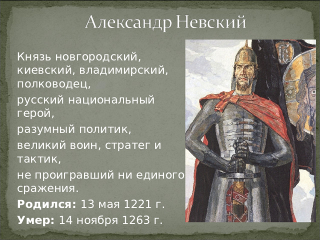 Князь новгородский, киевский, владимирский, полководец, русский национальный герой, разумный политик, великий воин, стратег и тактик, не проигравший ни единого сражения. Родился: 13 мая 1221 г. Умер: 14 ноября 1263 г.