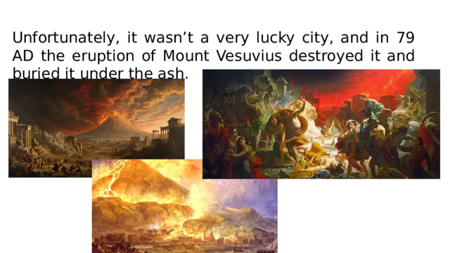 Unfortunately, it wasn’t a very lucky city, and in 79 AD the eruption of Mount Vesuvius destroyed it and buried it under the ash.