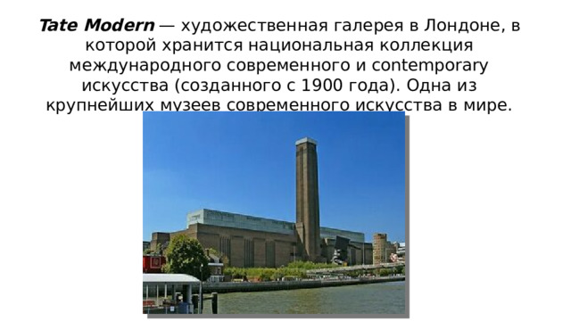 Tate Modern  — художественная галерея в Лондоне, в которой хранится национальная коллекция международного современного и contemporary искусства (созданного с 1900 года). Одна из крупнейших музеев современного искусства в мире.