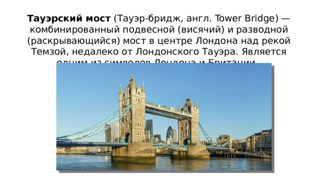 Тауэрский мост  (Тауэр-бридж, англ. Tower Bridge) — комбинированный подвесной (висячий) и разводной (раскрывающийся) мост в центре Лондона над рекой Темзой, недалеко от Лондонского Тауэра. Является одним из символов Лондона и Британии. 
