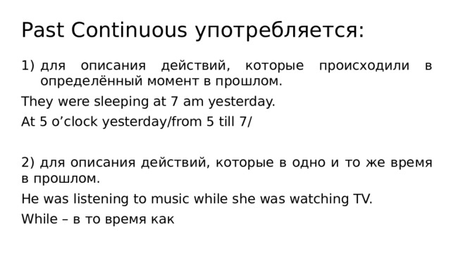 Past Continuous употребляется: для описания действий, которые происходили в определённый момент в прошлом. They were sleeping at 7 am yesterday. At 5 o’clock yesterday/from 5 till 7/ 2) для описания действий, которые в одно и то же время в прошлом. He was listening to music while she was watching TV. While – в то время как