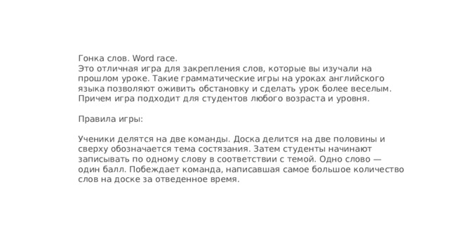 Гонка слов. Word race.  Это отличная игра для закрепления слов, которые вы изучали на прошлом уроке. Такие грамматические игры на уроках английского языка позволяют оживить обстановку и сделать урок более веселым. Причем игра подходит для студентов любого возраста и уровня.   Правила игры:   Ученики делятся на две команды. Доска делится на две половины и сверху обозначается тема состязания. Затем студенты начинают записывать по одному слову в соответствии с темой. Одно слово — один балл. Побеждает команда, написавшая самое большое количество слов на доске за отведенное время.