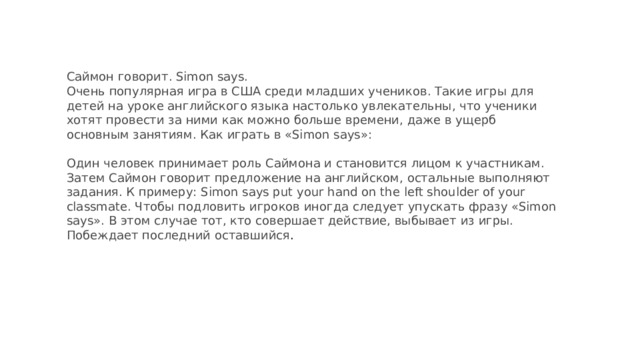 Саймон говорит. Simon says.  Очень популярная игра в США среди младших учеников. Такие игры для детей на уроке английского языка настолько увлекательны, что ученики хотят провести за ними как можно больше времени, даже в ущерб основным занятиям. Как играть в «Simon says»:   Один человек принимает роль Саймона и становится лицом к участникам. Затем Саймон говорит предложение на английском, остальные выполняют задания. К примеру: Simon says put your hand on the left shoulder of your classmate. Чтобы подловить игроков иногда следует упускать фразу «Simon says». В этом случае тот, кто совершает действие, выбывает из игры. Побеждает последний оставшийся .