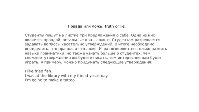 Правда или ложь. Truth or lie.  Студенты пишут на листке три предложения о себе. Одно из них является правдой, остальные два – ложью. Студентам разрешается задавать вопросы касательно утверждений. В итоге необходимо определить, что правда, а что ложь. Игра позволяет не только развить навыки грамматики, но также узнать больше о студентах. Чем сложнее  утверждения вы будете писать, тем интереснее вам будет играть. К примеру, можно придумать следующие утверждения:   I like fried fish.  I was at the library with my friend yesterday.  I’m going to make a tattoo.