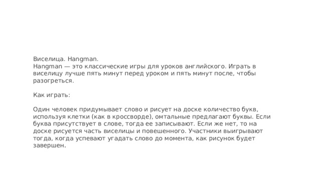 Виселица. Hangman.  Hangman — это классические игры для уроков английского. Играть в виселицу лучше пять минут перед уроком и пять минут после, чтобы разогреться.   Как играть:   Один человек придумывает слово и рисует на доске количество букв, используя клетки (как в кроссворде), омтальные предлагают буквы. Если буква присутствует в слове, тогда ее записывают. Если же нет, то на доске рисуется часть виселицы и повешенного. Участники выигрывают тогда, когда успевают угадать слово до момента, как рисунок будет завершен .