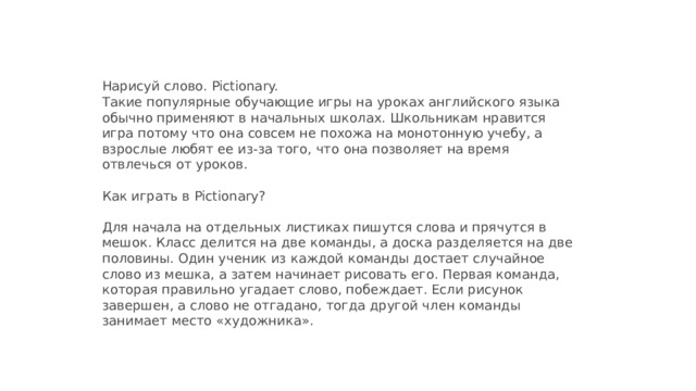 Нарисуй слово. Pictionary.  Такие популярные обучающие игры на уроках английского языка обычно применяют в начальных школах. Школьникам нравится игра потому что она совсем не похожа на монотонную учебу, а взрослые любят ее из-за того, что она позволяет на время отвлечься от уроков.   Как играть в Pictionary?   Для начала на отдельных листиках пишутся слова и прячутся в мешок. Класс делится на две команды, а доска разделяется на две половины. Один ученик из каждой команды достает случайное слово из мешка, а затем начинает рисовать его. Первая команда, которая правильно угадает слово, побеждает. Если рисунок завершен, а слово не отгадано, тогда другой член команды занимает место «художника».