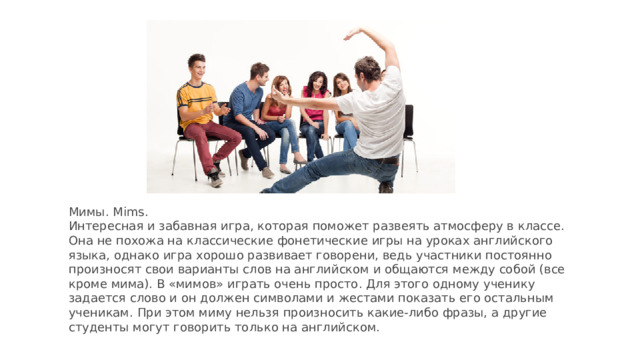 Мимы. Mims.  Интересная и забавная игра, которая поможет развеять атмосферу в классе. Она не похожа на классические фонетические игры на уроках английского языка, однако игра хорошо развивает говорени, ведь участники постоянно произносят свои варианты слов на английском и общаются между собой (все кроме мима). В «мимов» играть очень просто. Для этого одному ученику задается слово и он должен символами и жестами показать его остальным ученикам. При этом миму нельзя произносить какие-либо фразы, а другие студенты могут говорить только на английском.