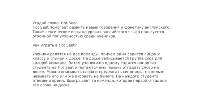 Угадай слово. Hot Seat.  Hot Seat помогает развить навык говорения и фонетику английского. Такие лексические игры на уроках английского языка пользуются огромной популярностью среди учеников.   Как играть в Hot Seat?   Ученики делятся на две команды, причем один садится лицом к классу и спиной к доске. На доске записывается группа слов для каждой команды. Затем ученики по одному садятся напротив студента на Hot Seat и пытаются ему помочь отгадать слово на доске. Можно описывать слово и предлагать синонимы, но нельзя называть его или же рисовать на бумаге. На каждого студента отведено время. Выигрывает та команда, которая первой отгадала все слова на доске.
