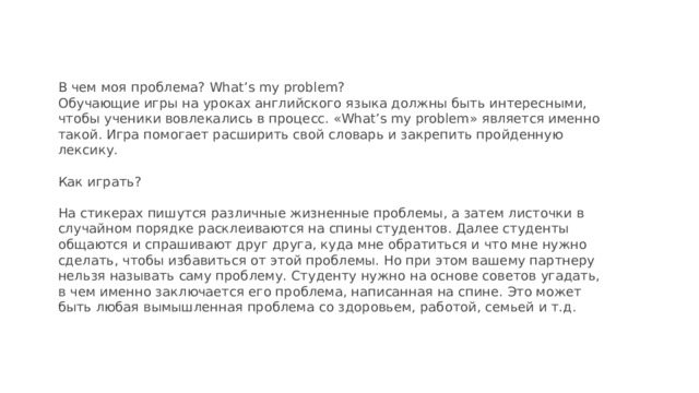 В чем моя проблема? What’s my problem?  Обучающие игры на уроках английского языка должны быть интересными, чтобы ученики вовлекались в процесс. «What’s my problem» является именно такой. Игра помогает расширить свой словарь и закрепить пройденную лексику.   Как играть?   На стикерах пишутся различные жизненные проблемы, а затем листочки в случайном порядке расклеиваются на спины студентов. Далее студенты общаются и спрашивают друг друга, куда мне обратиться и что мне нужно сделать, чтобы избавиться от этой проблемы. Но при этом вашему партнеру нельзя называть саму проблему. Студенту нужно на основе советов угадать, в чем именно заключается его проблема, написанная на спине. Это может быть любая вымышленная проблема со здоровьем, работой, семьей и т.д.