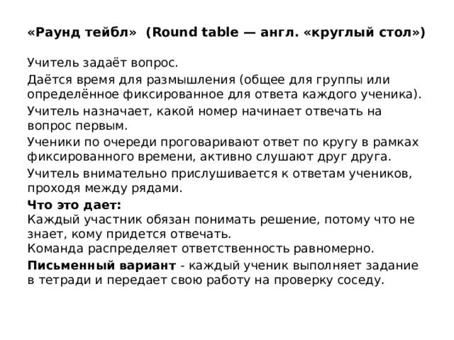 «Раунд тейбл»  (Round table — англ. «круглый стол») Учитель задаёт вопрос. Даётся время для размышления (общее для группы или определённое фиксированное для ответа каждого ученика). Учитель назначает, какой номер начинает отвечать на вопрос первым. Ученики по очереди проговаривают ответ по кругу в рамках фиксированного времени, активно слушают друг друга. Учитель внимательно прислушивается к ответам учеников, проходя между рядами. Что это дает:  Каждый участник обязан понимать решение, потому что не знает, кому придется отвечать.  Команда распределяет ответственность равномерно. Письменный вариант - каждый ученик выполняет задание в тетради и передает свою работу на проверку соседу.