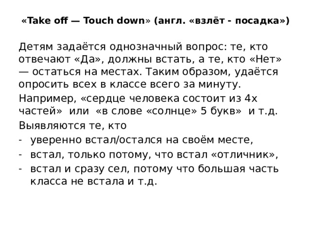 «Take off — Touch down » (англ. «взлёт - посадка») Детям задаётся однозначный вопрос: те, кто отвечают «Да», должны встать, а те, кто «Нет» — остаться на местах. Таким образом, удаётся опросить всех в классе всего за минуту. Например, «сердце человека состоит из 4х частей» или «в слове «солнце» 5 букв» и т.д. Выявляются те, кто
