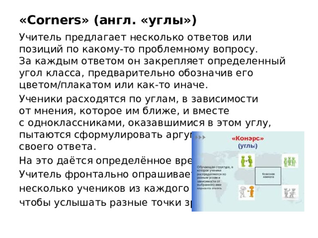 «Corners» (англ. «углы») Учитель предлагает несколько ответов или позиций по какому-то проблемному вопросу. За каждым ответом он закрепляет определенный угол класса, предварительно обозначив его цветом/плакатом или как-то иначе.  Ученики расходятся по углам, в зависимости от мнения, которое им ближе, и вместе с одноклассниками, оказавшимися в этом углу, пытаются сформулировать аргументы в защиту своего ответа. На это даётся определённое время. Учитель фронтально опрашивает несколько учеников из каждого угла, чтобы услышать разные точки зрения.