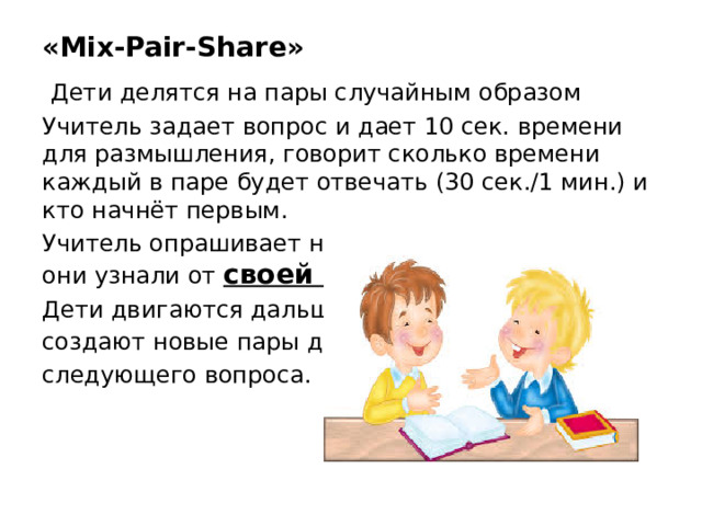 «Mix-Pair-Share»   Дети делятся на пары случайным образом Учитель задает вопрос и дает 10 сек. времени для размышления, говорит сколько времени каждый в паре будет отвечать (30 сек./1 мин.) и кто начнёт первым. Учитель опрашивает несколько учеников, что они узнали от своей пары . Дети двигаются дальше и создают новые пары для следующего вопроса.