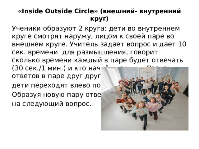 «Inside Outside Circle» (внешний- внутренний круг) Ученики образуют 2 круга: дети во внутреннем круге смотрят наружу, лицом к своей паре во внешнем круге. Учитель задает вопрос и дает 10 сек. времени для размышления, говорит сколько времени каждый в паре будет отвечать (30 сек./1 мин.) и кто начнёт первым. После ответов в паре друг другу проходит смена пары: дети переходят влево по кругу. Образуя новую пару отвечают на следующий вопрос.