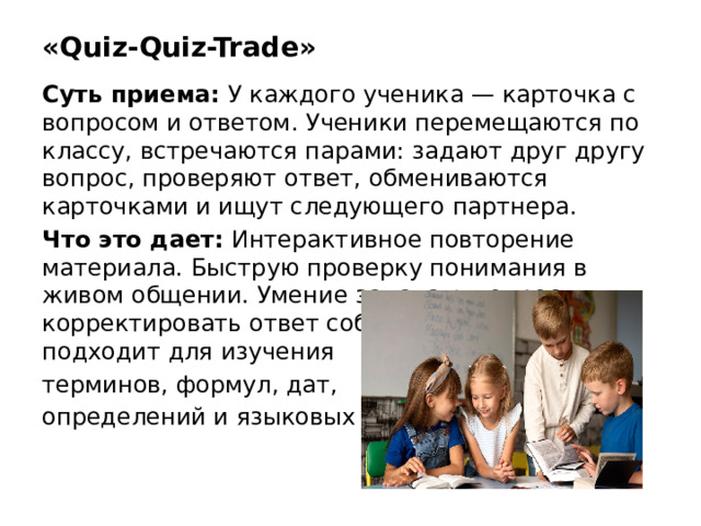 «Quiz-Quiz-Trade» Суть приема: У каждого ученика — карточка с вопросом и ответом. Ученики перемещаются по классу, встречаются парами: задают друг другу вопрос, проверяют ответ, обмениваются карточками и ищут следующего партнера. Что это дает: Интерактивное повторение материала. Быструю проверку понимания в живом общении. Умение задавать вопросы и корректировать ответ собеседника. Прием подходит для изучения терминов, формул, дат, определений и языковых тем.
