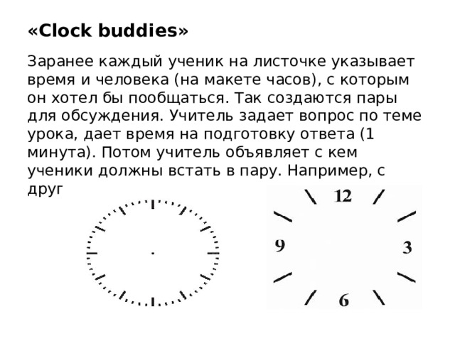 «Clock buddies» Заранее каждый ученик на листочке указывает время и человека (на макете часов), с которым он хотел бы пообщаться. Так создаются пары для обсуждения. Учитель задает вопрос по теме урока, дает время на подготовку ответа (1 минута). Потом учитель объявляет с кем ученики должны встать в пару. Например, с другом в 3 часа.